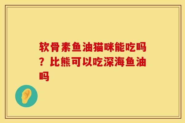 软骨素鱼油猫咪能吃吗？比熊可以吃深海鱼油吗