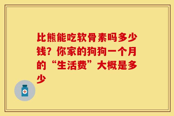 比熊能吃软骨素吗多少钱？你家的狗狗一个月的“生活费”大概是多少