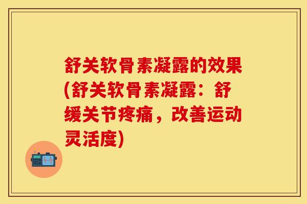 舒关软骨素凝露的效果(舒关软骨素凝露：舒缓关节疼痛，改善运动灵活度)