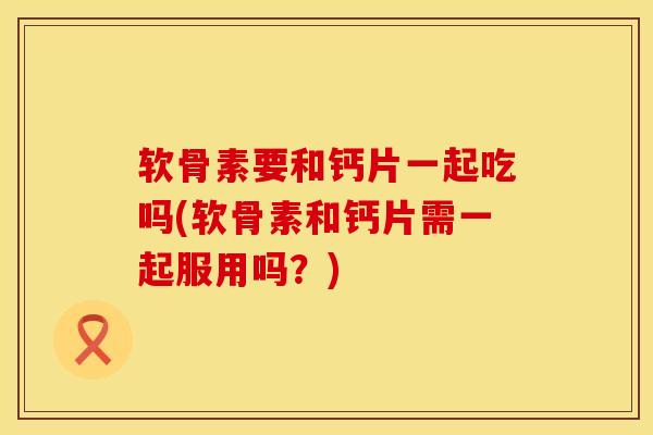 软骨素要和钙片一起吃吗(软骨素和钙片需一起服用吗？)
