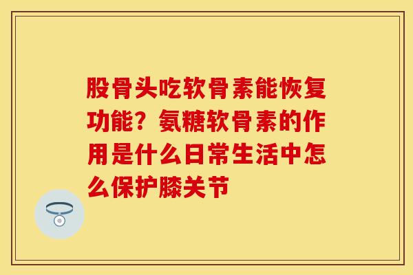 股骨头吃软骨素能恢复功能？氨糖软骨素的作用是什么日常生活中怎么保护膝关节