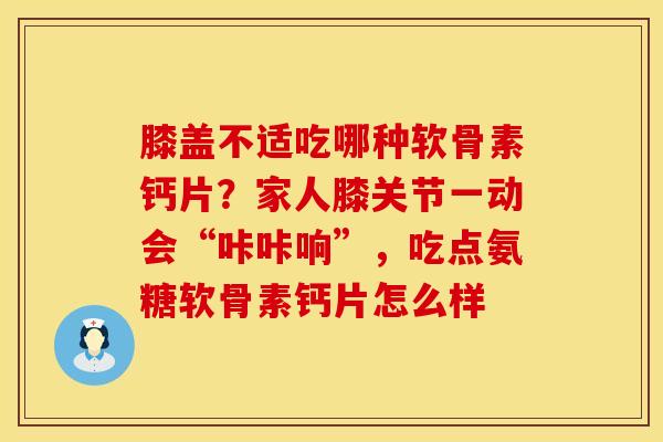 膝盖不适吃哪种软骨素钙片？家人膝关节一动会“咔咔响”，吃点氨糖软骨素钙片怎么样