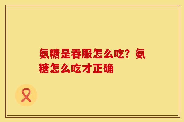 氨糖是吞服怎么吃？氨糖怎么吃才正确