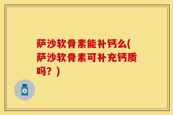 萨沙软骨素能补钙么(萨沙软骨素可补充钙质吗？)
