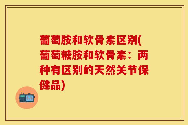 葡萄胺和软骨素区别(葡萄糖胺和软骨素：两种有区别的天然关节保健品)