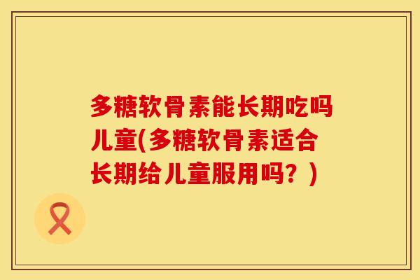 多糖软骨素能长期吃吗儿童(多糖软骨素适合长期给儿童服用吗？)