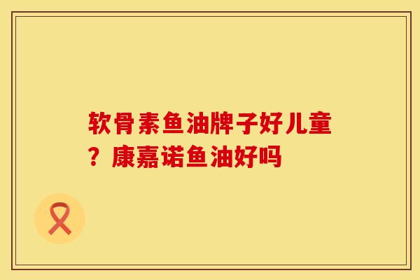 软骨素鱼油牌子好儿童？康嘉诺鱼油好吗