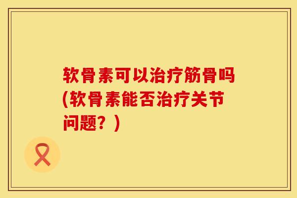 软骨素可以治疗筋骨吗(软骨素能否治疗关节问题？)