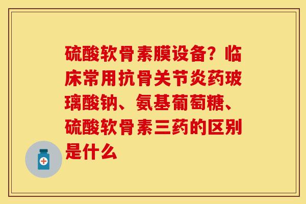硫酸软骨素膜设备？临床常用抗骨关节炎药玻璃酸钠、氨基葡萄糖、硫酸软骨素三药的区别是什么