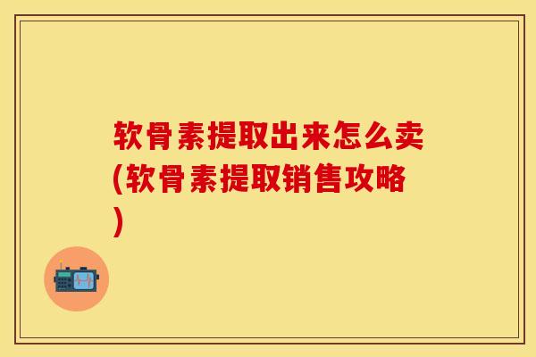 软骨素提取出来怎么卖(软骨素提取销售攻略)