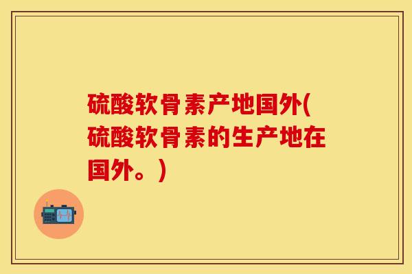 硫酸软骨素产地国外(硫酸软骨素的生产地在国外。)