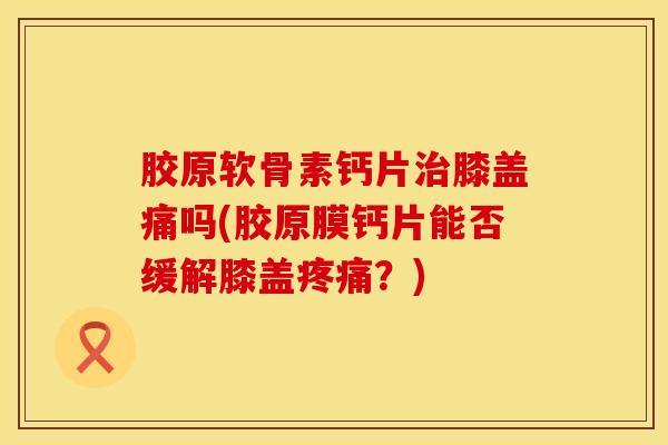 胶原软骨素钙片膝盖痛吗(胶原膜钙片能否缓解膝盖?) 胶原软骨素钙片膝盖痛吗(胶原膜钙片能否缓解膝盖?)