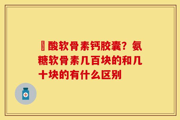 酼酸软骨素钙胶囊？氨糖软骨素几百块的和几十块的有什么区别
