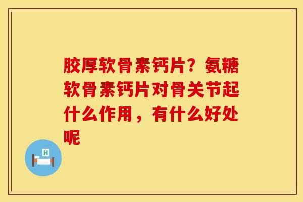 胶厚软骨素钙片?氨糖软骨素钙片对骨关节起什么作用,有什么好处呢