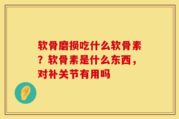 软骨磨损吃什么软骨素？软骨素是什么东西，对补关节有用吗