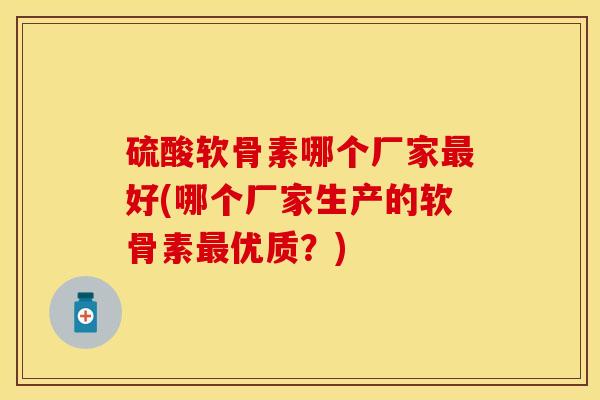 硫酸软骨素哪个厂家最好(哪个厂家生产的软骨素最优质？)