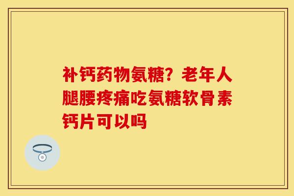 补钙药物氨糖?老年人腿腰疼痛吃氨糖软骨素钙片可以吗