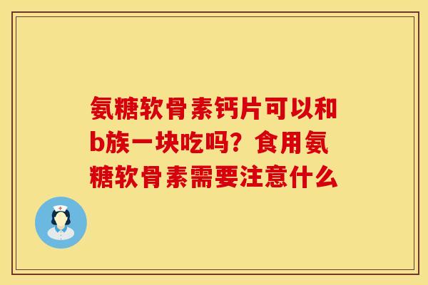 氨糖软骨素钙片可以和b族一块吃吗？食用氨糖软骨素需要注意什么