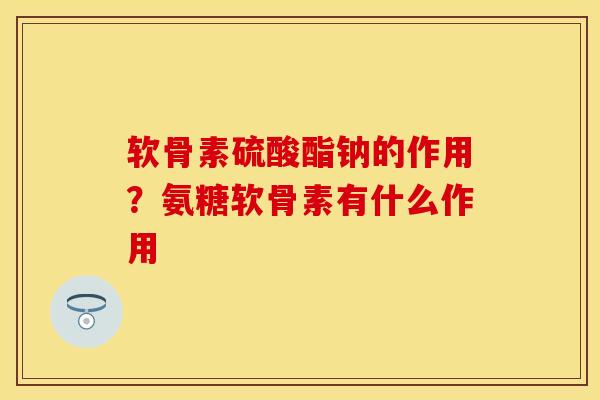 软骨素硫酸酯钠的作用？氨糖软骨素有什么作用