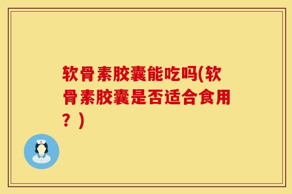 软骨素胶囊能吃吗(软骨素胶囊是否适合食用？)