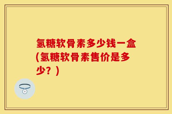氢糖软骨素多少钱一盒(氢糖软骨素售价是多少？)