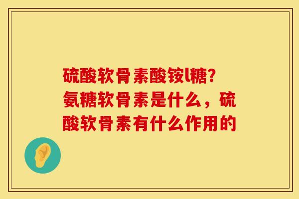 硫酸软骨素酸铵l糖？氨糖软骨素是什么，硫酸软骨素有什么作用的