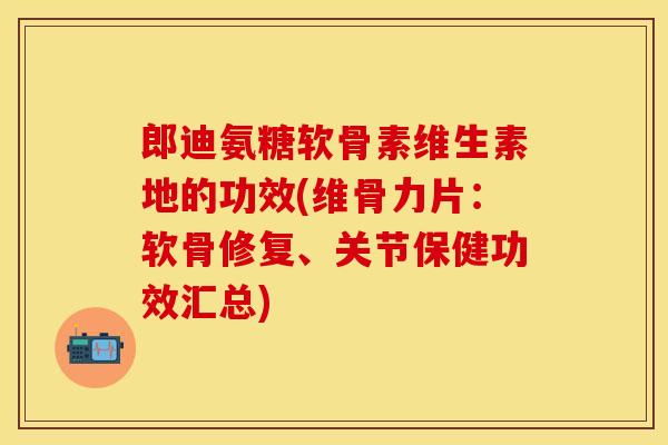 郎迪氨糖软骨素维生素地的功效(维骨力片：软骨修复、关节保健功效汇总)