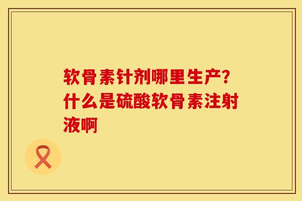 软骨素针剂哪里生产？什么是硫酸软骨素注射液啊