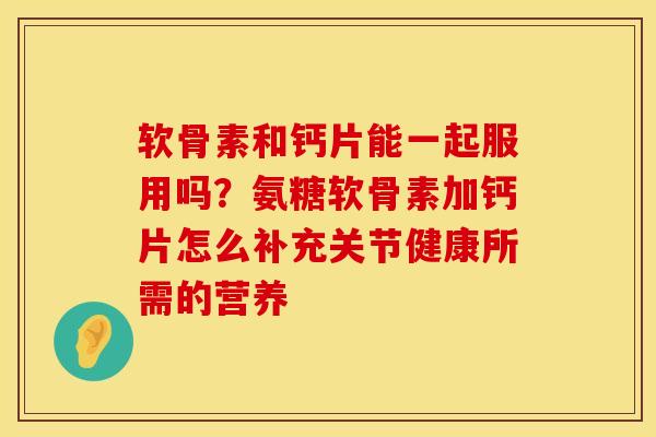 软骨素和钙片能一起服用吗？氨糖软骨素加钙片怎么补充关节健康所需的营养
