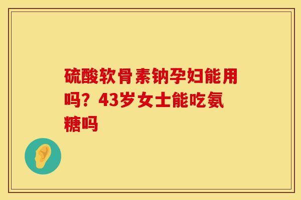 硫酸软骨素钠孕妇能用吗？43岁女士能吃氨糖吗