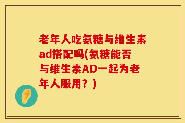 老年人吃氨糖与维生素ad搭配吗(氨糖能否与维生素AD一起为老年人服用？)