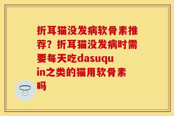 折耳猫没发病软骨素推荐？折耳猫没发病时需要每天吃dasuquin之类的猫用软骨素吗