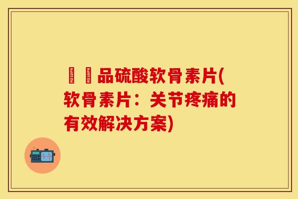 購藥品硫酸软骨素片(软骨素片：关节疼痛的有效解决方案)