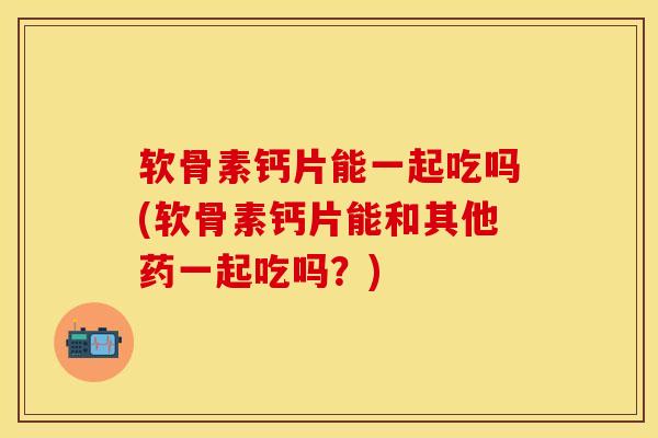软骨素钙片能一起吃吗(软骨素钙片能和其他药一起吃吗？)