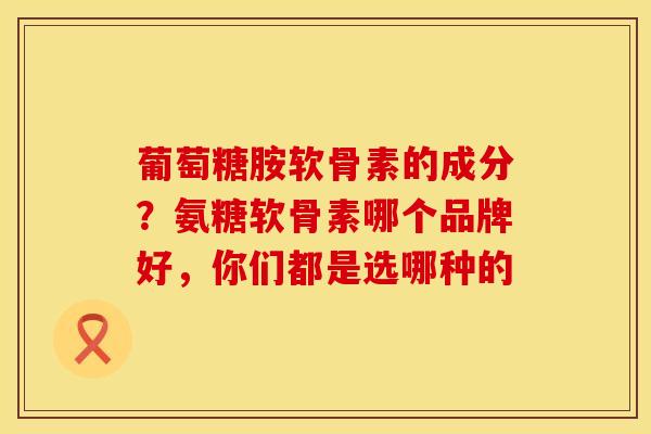葡萄糖胺软骨素的成分？氨糖软骨素哪个品牌好，你们都是选哪种的