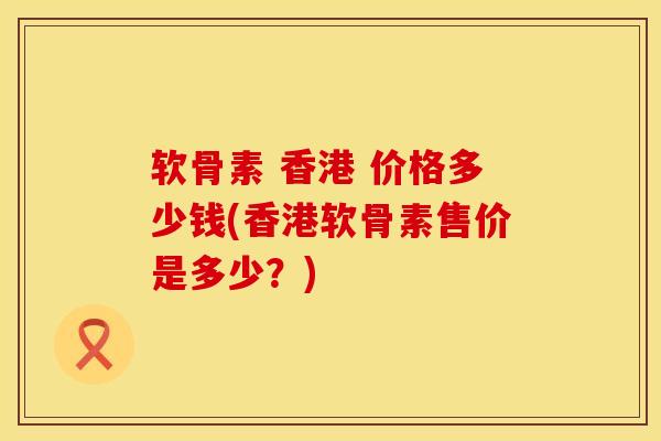 软骨素 香港 价格多少钱(香港软骨素售价是多少？)