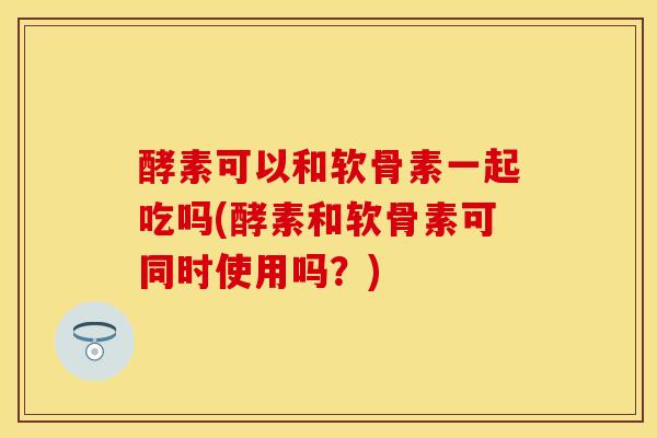 酵素可以和软骨素一起吃吗(酵素和软骨素可同时使用吗？)
