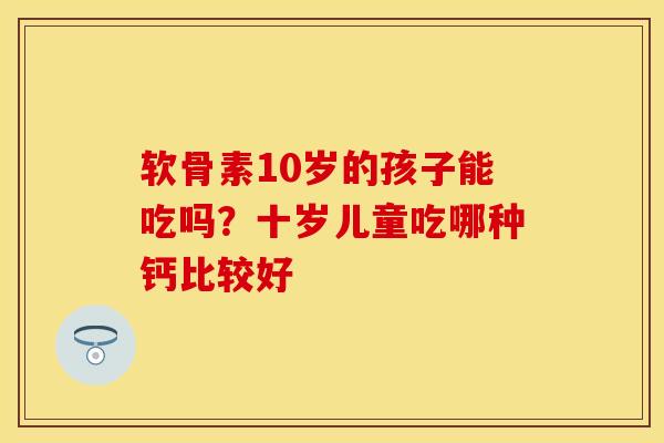 软骨素10岁的孩子能吃吗？十岁儿童吃哪种钙比较好