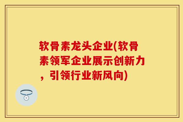 软骨素龙头企业(软骨素领军企业展示创新力，引领行业新风向)