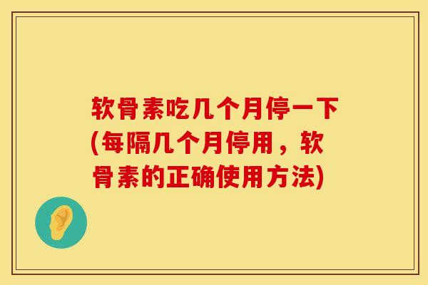 软骨素吃几个月停一下(每隔几个月停用，软骨素的正确使用方法)