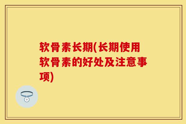 软骨素长期(长期使用软骨素的好处及注意事项)