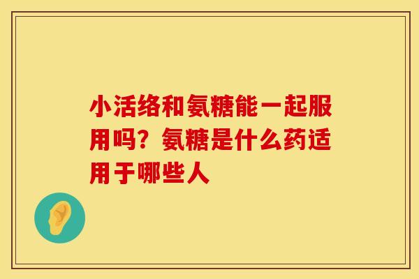 小活络和氨糖能一起服用吗？氨糖是什么药适用于哪些人