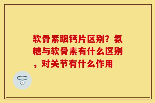 软骨素跟钙片区别？氨糖与软骨素有什么区别，对关节有什么作用