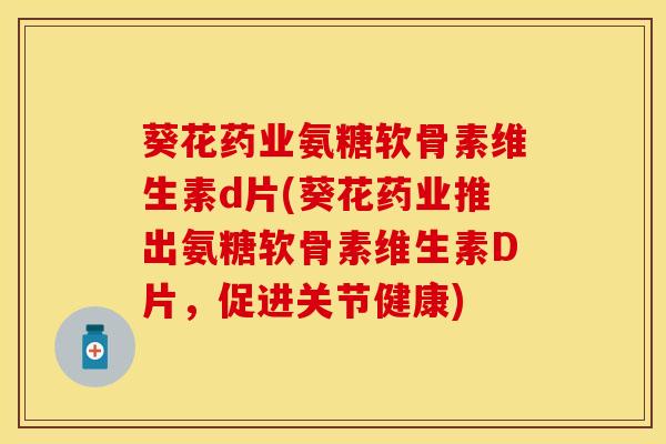 葵花药业氨糖软骨素维生素d片(葵花药业推出氨糖软骨素维生素D片，促进关节健康)