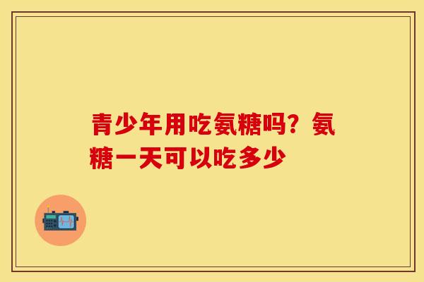 青少年用吃氨糖吗？氨糖一天可以吃多少