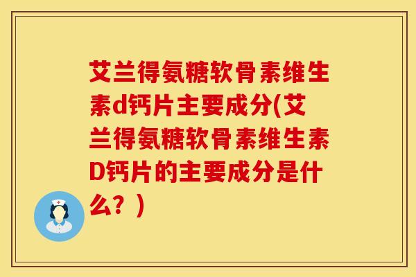 艾兰得氨糖软骨素维生素d钙片主要成分(艾兰得氨糖软骨素维生素D钙片的主要成分是什么？)