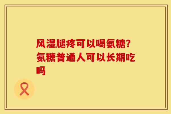 风湿腿疼可以喝氨糖？氨糖普通人可以长期吃吗