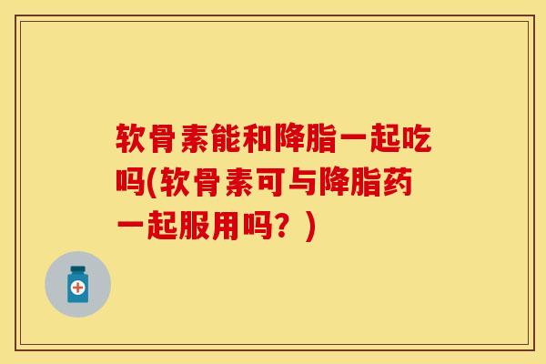 软骨素能和降脂一起吃吗(软骨素可与降脂药一起服用吗？)