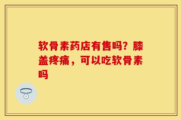 软骨素药店有售吗？膝盖疼痛，可以吃软骨素吗