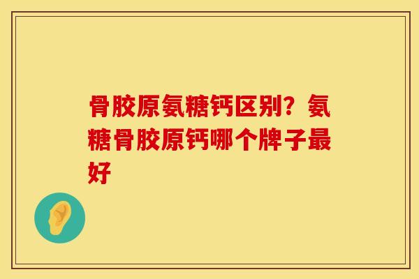 骨胶原氨糖钙区别？氨糖骨胶原钙哪个牌子最好
